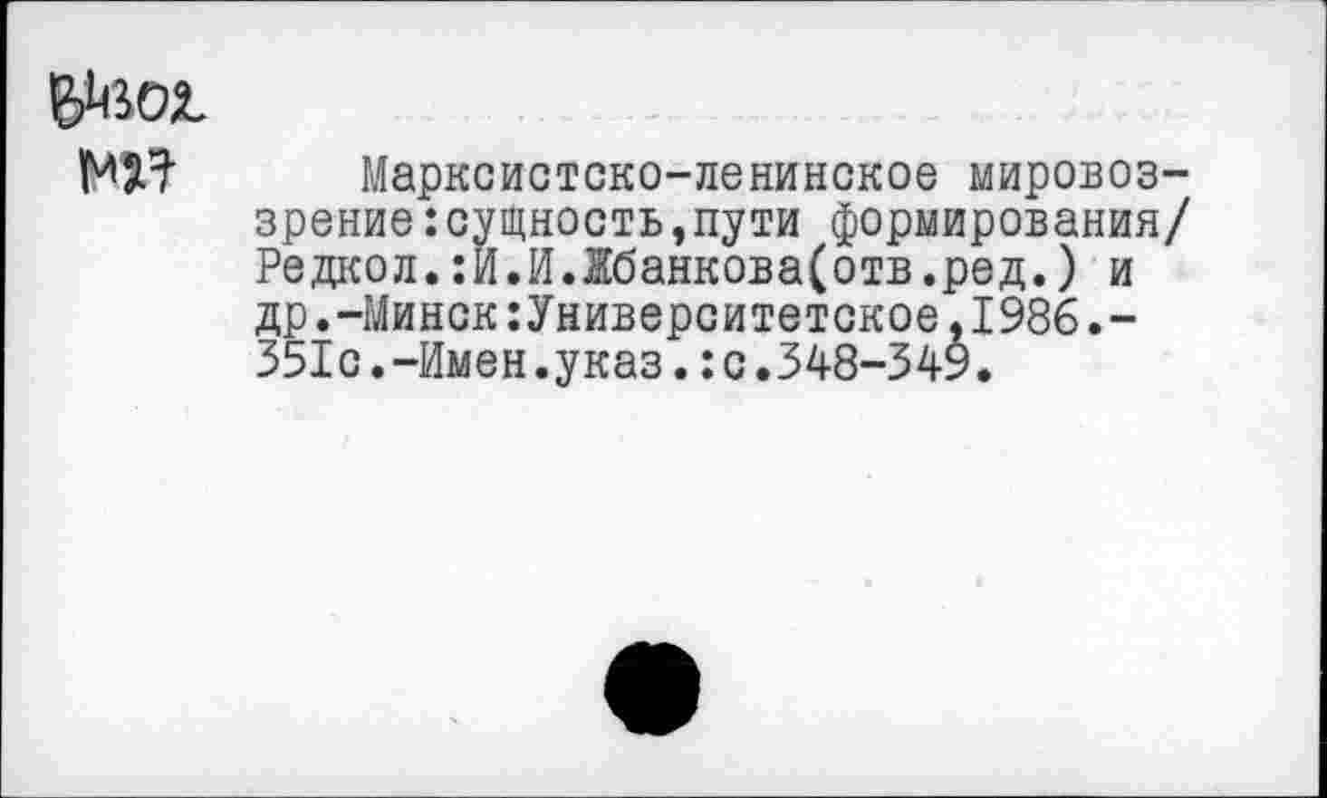 ﻿N2^ Марксистско-ленинское мировоззрение: сущность, пути формирования/ Редкол.:И.И.Жбанкова(отв.ред.) и др.-Минск:Университетское,1986.-351с.-Имен.указ.:с.348-349.